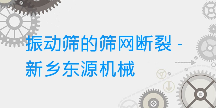 振動篩的篩網(wǎng)斷裂 - 新鄉(xiāng)東源機械